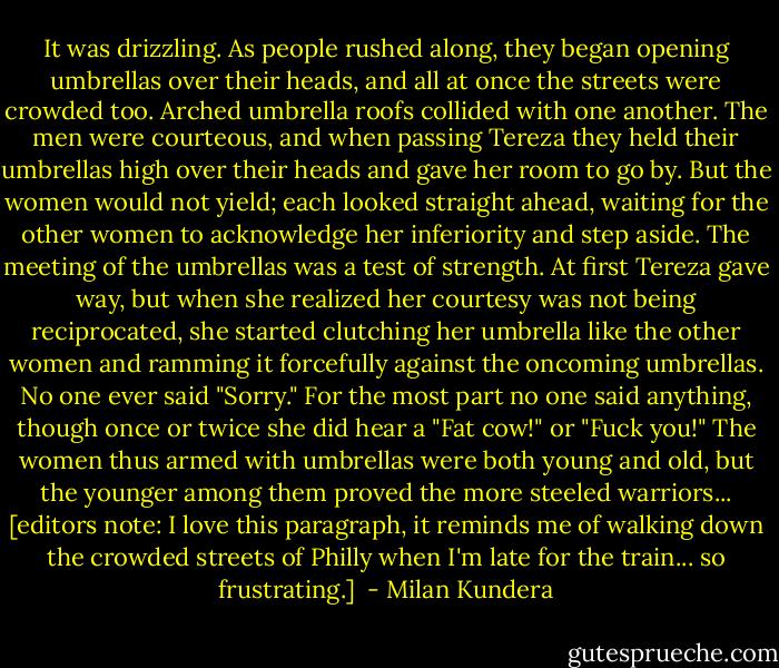 It was drizzling. As people rushed along, they began opening umbrellas over their heads, and all at once the streets were crowded too. Arched umbrella roofs collided with one another. The men were courteous, and when passing Tereza they held their umbrellas high over their heads and gave her room to go by. But the women would not yield; each looked straight ahead, waiting for the other women to acknowledge her inferiority and step aside. The meeting of the umbrellas was a test of strength. At first Tereza gave way, but when she realized her courtesy was not being reciprocated, she started clutching her umbrella like the other women and ramming it forcefully against the oncoming umbrellas. No one ever said "Sorry." For the most part no one said anything, though once or twice she did hear a "Fat cow!" or "Fuck you!" The women thus armed with umbrellas were both young and old, but the younger among them proved the more steeled warriors... [editors note: I love this paragraph, it reminds me of walking down the crowded streets of Philly when I'm late for the train... so frustrating.]  - Milan Kundera