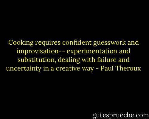 Cooking requires confident guesswork and improvisation-- experimentation and substitution, dealing with failure and uncertainty in a creative way - Paul Theroux