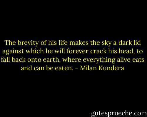 The brevity of his life makes the sky a dark lid against which he will forever crack his head, to fall back onto earth, where everything alive eats and can be eaten. - Milan Kundera