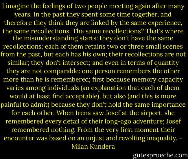 I imagine the feelings of two people meeting again after many years. In the past they spent some time together, and therefore they think they are linked by the same experience, the same recollections. The same recollections? That's where the misunderstanding starts: they don't have the same recollections; each of them retains two or three small scenes from the past, but each has his own; their recollections are not similar; they don't intersect; and even in terms of quantity they are not comparable: one person remembers the other more than he is remembered; first because memory capacity varies among individuals (an explanation that each of them would at least find acceptable), but also (and this is more painful to admit) because they don't hold the same importance for each other. When Irena saw Josef at the airport, she remembered every detail of their long-ago adventure; Josef remembered nothing. From the very first moment their encounter was based on an unjust and revolting inequality. - Milan Kundera