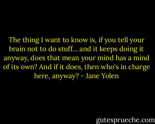 The thing I want to know is, if you tell your brain not to do stuff... and it keeps doing it anyway, does that mean your mind has a mind of its own? And if it does, then who's in charge here, anyway? - Jane Yolen