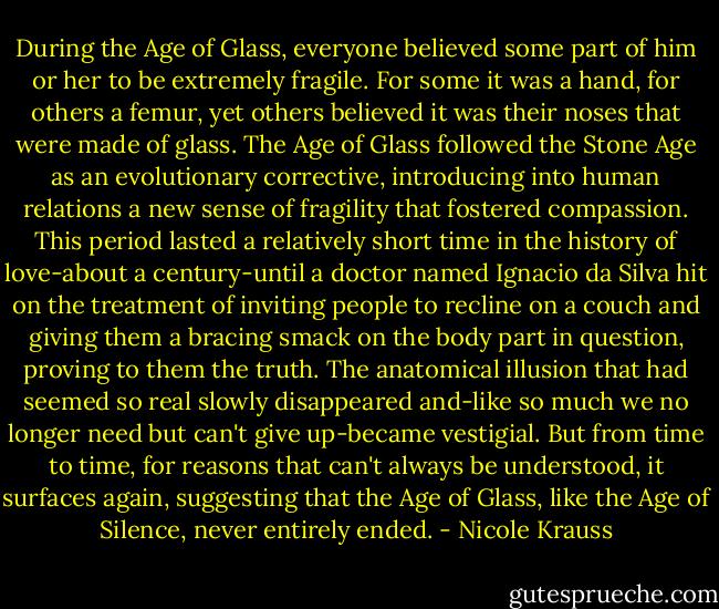 During the Age of Glass, everyone believed some part of him or her to be extremely fragile. For some it was a hand, for others a femur, yet others believed it was their noses that were made of glass. The Age of Glass followed the Stone Age as an evolutionary corrective, introducing into human relations a new sense of fragility that fostered compassion. This period lasted a relatively short time in the history of love-about a century-until a doctor named Ignacio da Silva hit on the treatment of inviting people to recline on a couch and giving them a bracing smack on the body part in question, proving to them the truth. The anatomical illusion that had seemed so real slowly disappeared and-like so much we no longer need but can't give up-became vestigial. But from time to time, for reasons that can't always be understood, it surfaces again, suggesting that the Age of Glass, like the Age of Silence, never entirely ended. - Nicole Krauss