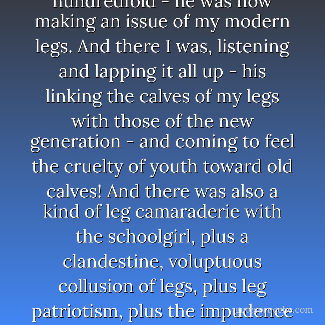 And just as he had earlier, during their lunch hour, insinuated the problem of innocence to the formalists - which had incensed them and boosted their immaturity a hundredfold - he was now making an issue of my modern legs. And there I was, listening and lapping it all up - his linking the calves of my legs with those of the new generation - and coming to feel the cruelty of youth toward old calves! And there was also a kind of leg camaraderie with the schoolgirl, plus a clandestine, voluptuous collusion of legs, plus leg patriotism, plus the impudence of young legs, plus leg poetry, plus young-blooded pride in the calf of the leg, and a cult of the calf of the leg. Oh, what a fiendish body part! - Witold Gombrowicz
