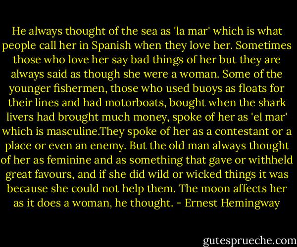 He always thought of the sea as 'la mar' which is what people call her in Spanish when they love her. Sometimes those who love her say bad things of her but they are always said as though she were a woman. Some of the younger fishermen, those who used buoys as floats for their lines and had motorboats, bought when the shark livers had brought much money, spoke of her as 'el mar' which is masculine.They spoke of her as a contestant or a place or even an enemy. But the old man always thought of her as feminine and as something that gave or withheld great favours, and if she did wild or wicked things it was because she could not help them. The moon affects her as it does a woman, he thought. - Ernest Hemingway