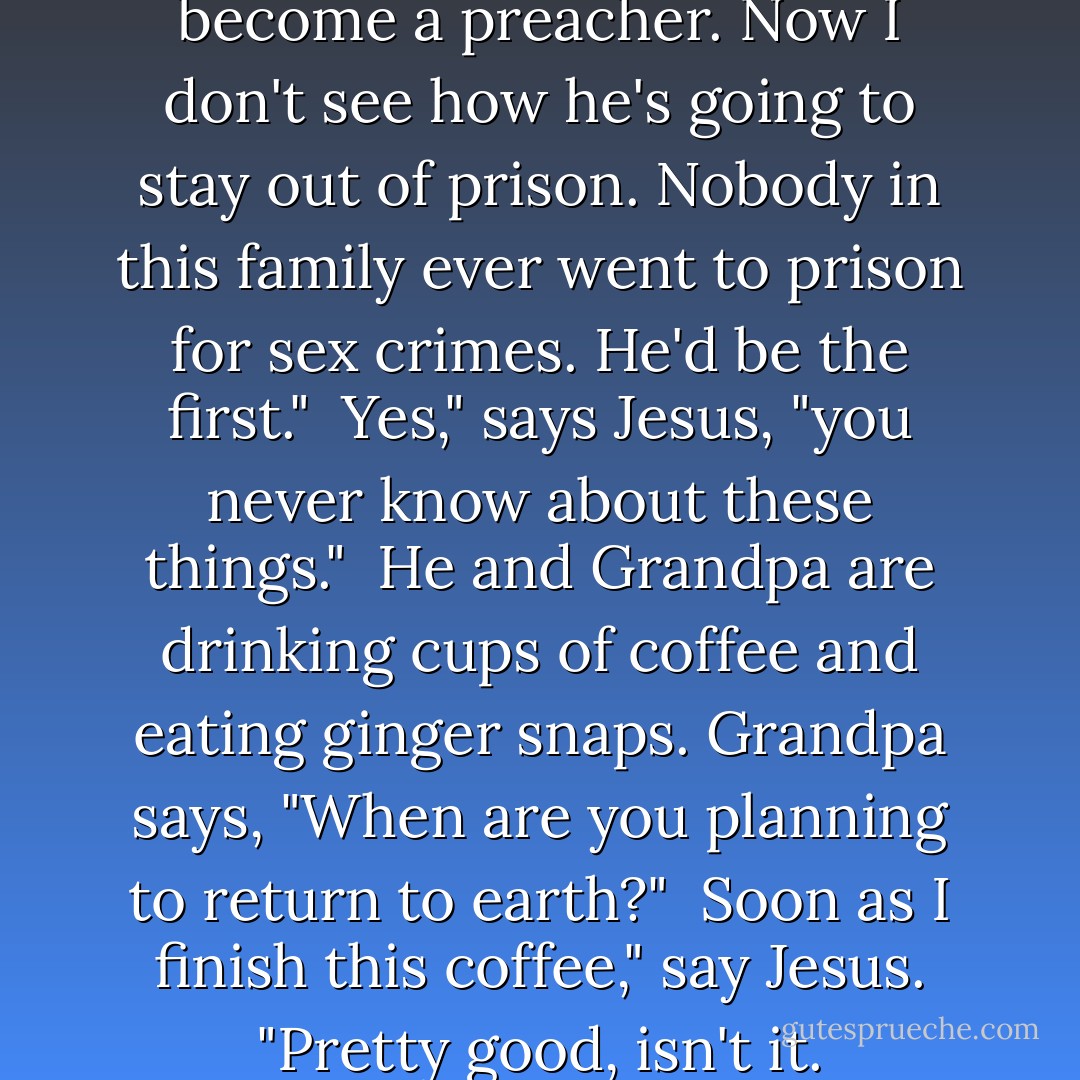 I used to think that kid might become a preacher. Now I don't see how he's going to stay out of prison. Nobody in this family ever went to prison for sex crimes. He'd be the first."<br /><br />Yes," says Jesus, "you never know about these things."<br /><br />He and Grandpa are drinking cups of coffee and eating ginger snaps. Grandpa says, "When are you planning to return to earth?"<br /><br />Soon as I finish this coffee," say Jesus. "Pretty good, isn't it. - Garrison Keillor