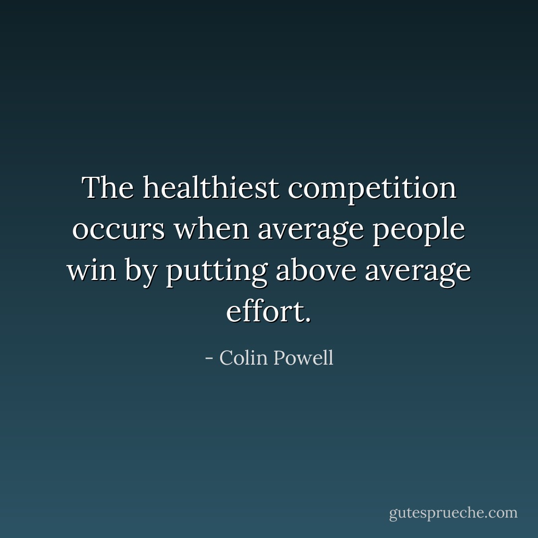 The healthiest competition occurs when average people win by putting above average effort. - Colin Powell
