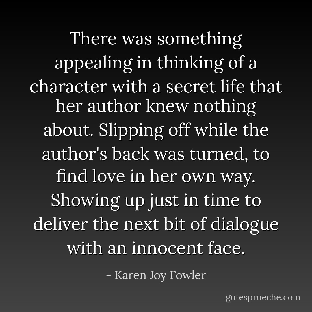 There was something appealing in thinking of a character with a secret life that her author knew nothing about. Slipping off while the author's back was turned, to find love in her own way. Showing up just in time to deliver the next bit of dialogue with an innocent face. - Karen Joy Fowler