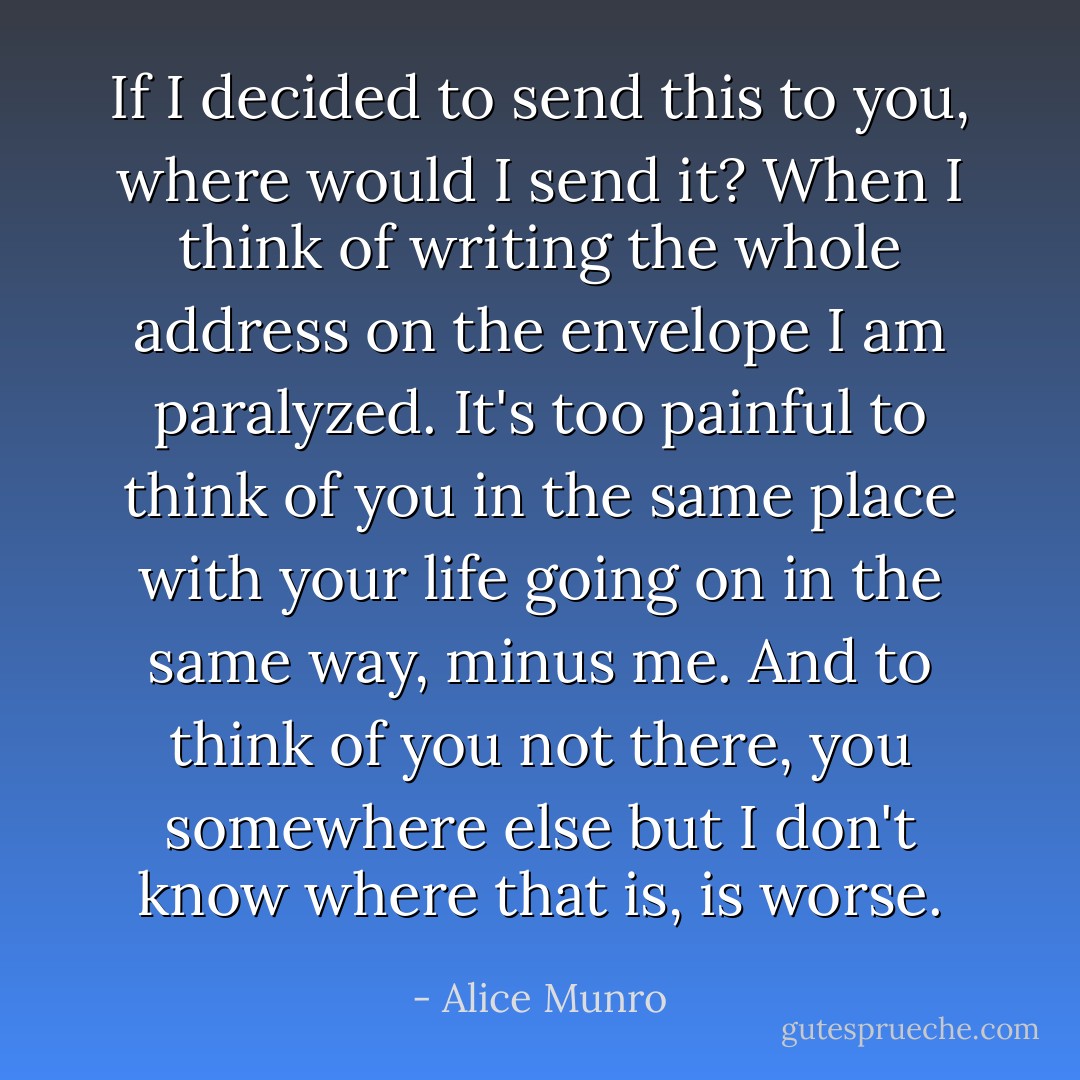 If I decided to send this to you, where would I send it? When I think of writing the whole address on the envelope I am paralyzed. It's too painful to think of you in the same place with your life going on in the same way, minus me. And to think of you not there, you somewhere else but I don't know where that is, is worse. - Alice Munro