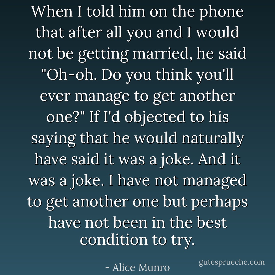 When I told him on the phone that after all you and I would not be getting married, he said "Oh-oh. Do you think you'll ever manage to get another one?" If I'd objected to his saying that he would naturally have said it was a joke. And it was a joke. I have not managed to get another one but perhaps have not been in the best condition to try. - Alice Munro