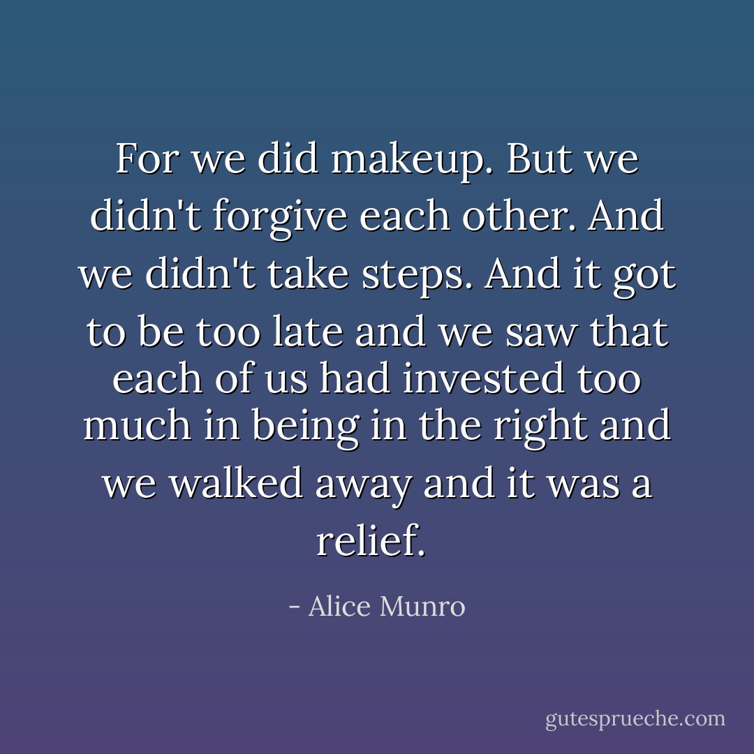 For we did makeup. But we didn't forgive each other. And we didn't take steps. And it got to be too late and we saw that each of us had invested too much in being in the right and we walked away and it was a relief.  - Alice Munro