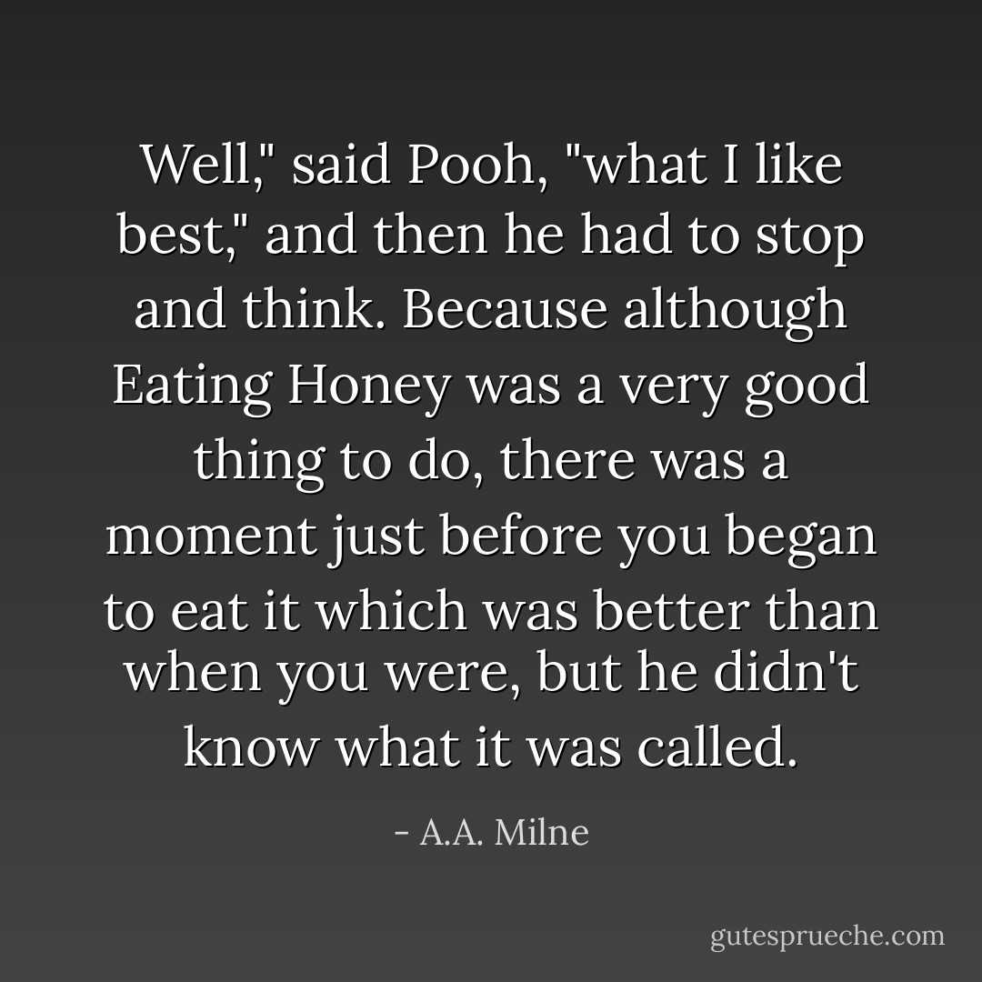 Well," said Pooh, "what I like best," and then he had to stop and think. Because although Eating Honey was a very good thing to do, there was a moment just before you began to eat it which was better than when you were, but he didn't know what it was called. - A.A. Milne