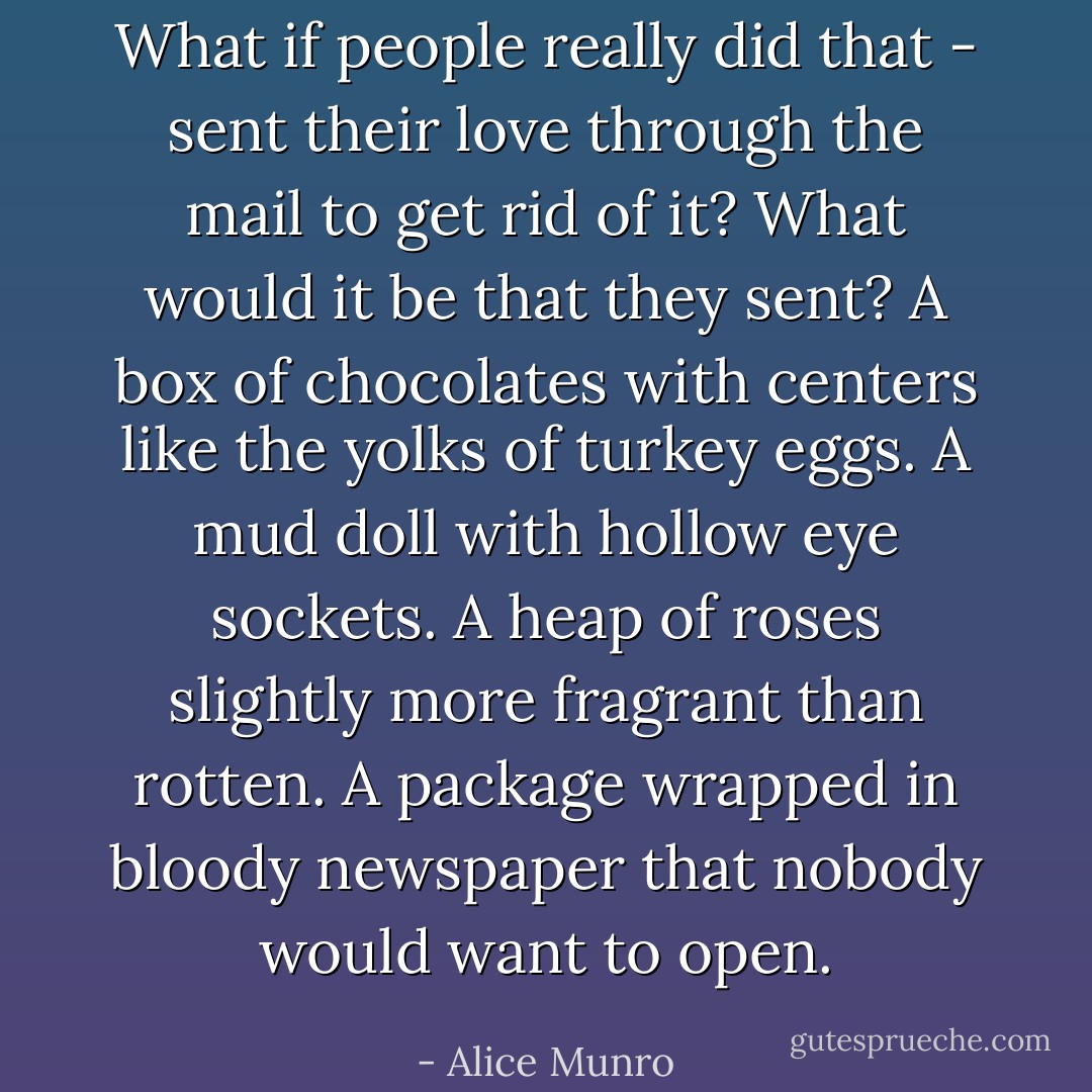 What if people really did that - sent their love through the mail to get rid of it? What would it be that they sent? A box of chocolates with centers like the yolks of turkey eggs. A mud doll with hollow eye sockets. A heap of roses slightly more fragrant than rotten. A package wrapped in bloody newspaper that nobody would want to open. - Alice Munro