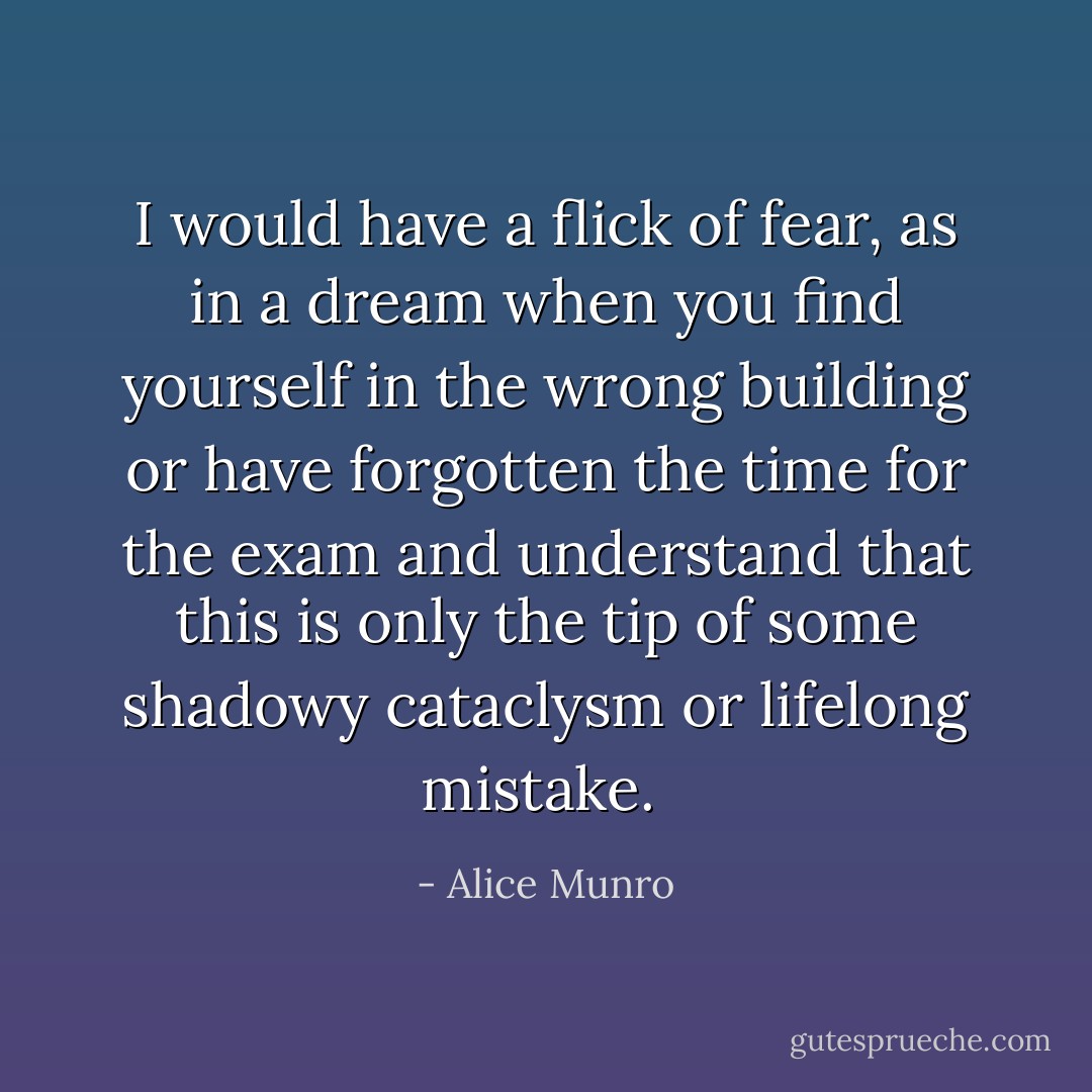 I would have a flick of fear, as in a dream when you find yourself in the wrong building or have forgotten the time for the exam and understand that this is only the tip of some shadowy cataclysm or lifelong mistake.  - Alice Munro