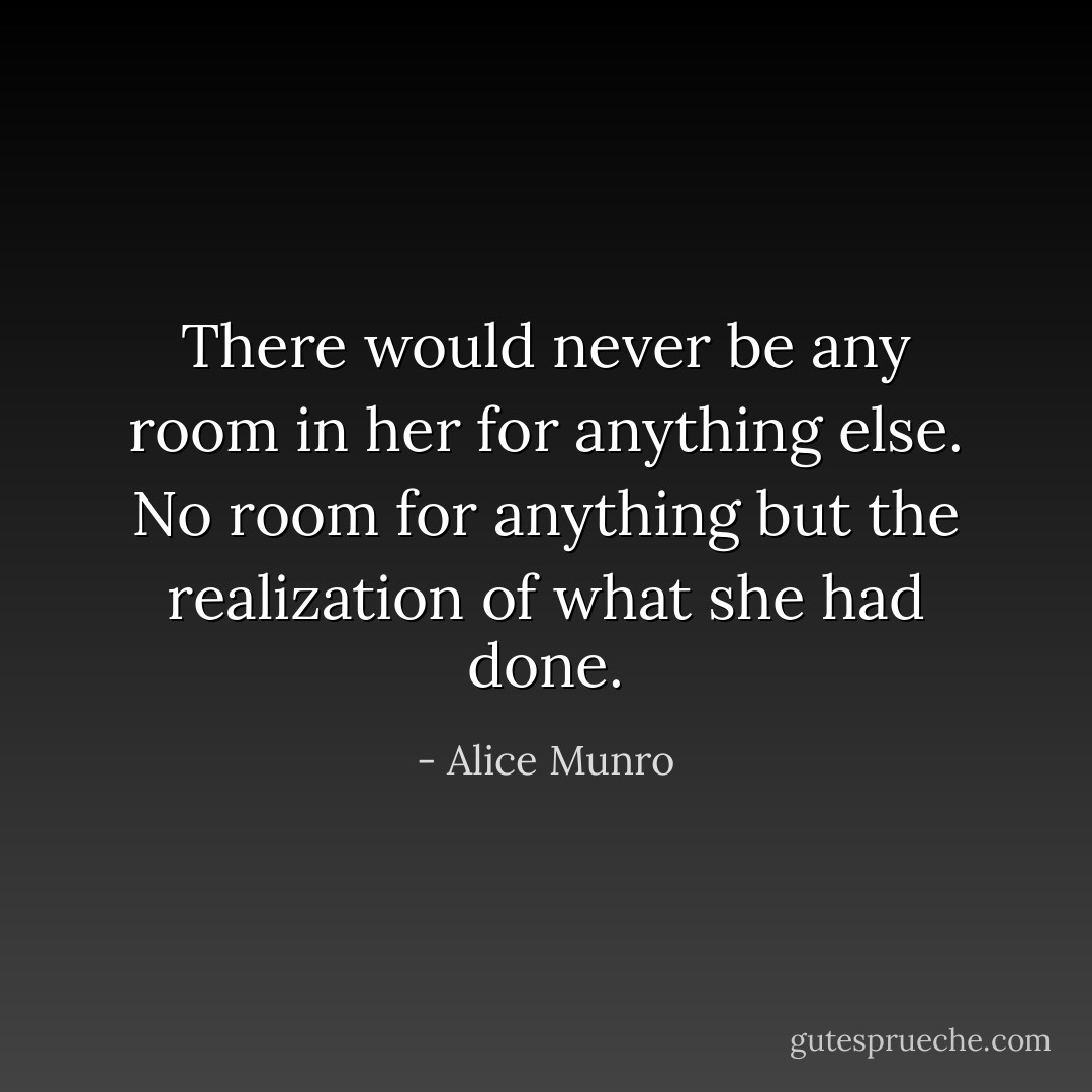 There would never be any room in her for anything else. No room for anything but the realization of what she had done. - Alice Munro