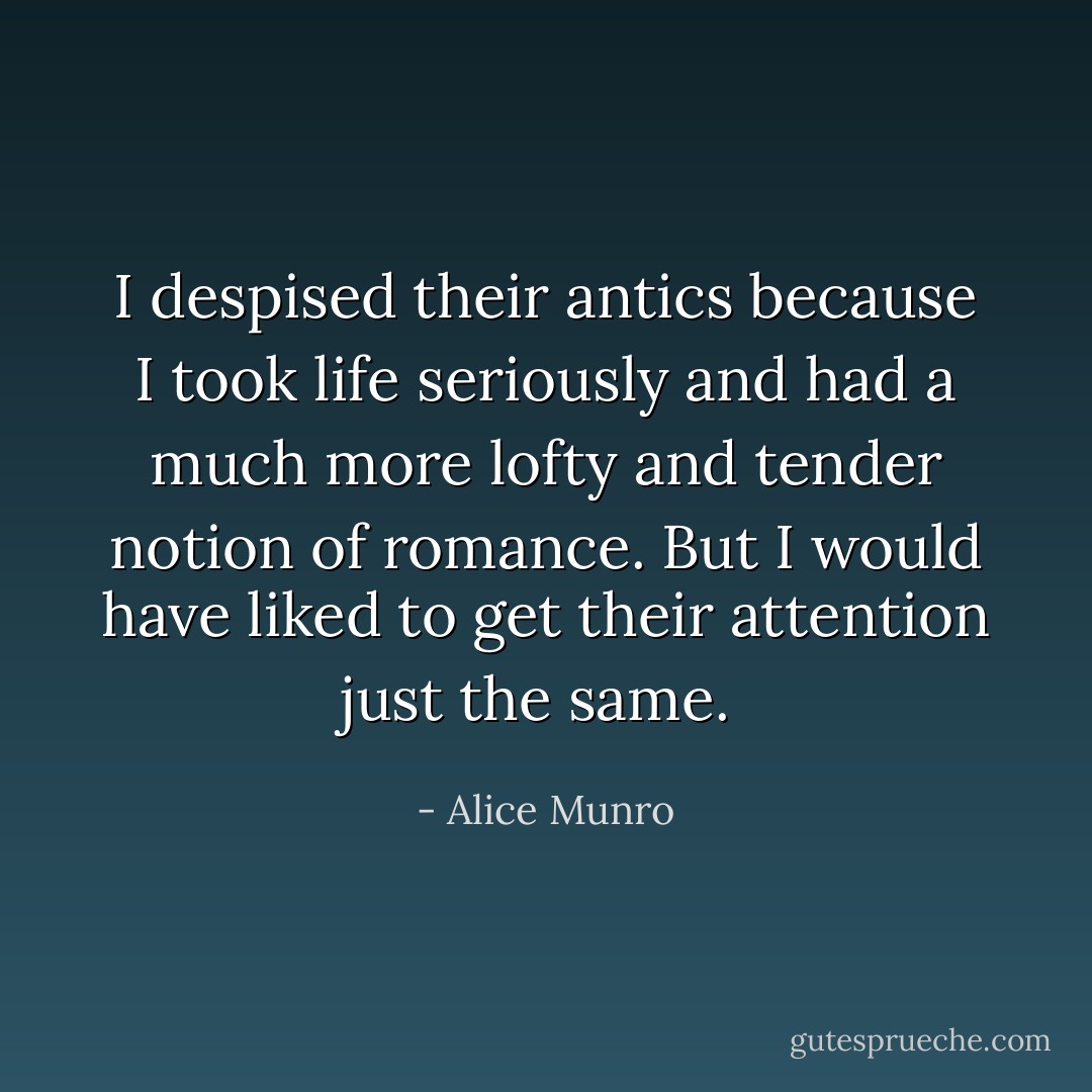 I despised their antics because I took life seriously and had a much more lofty and tender notion of romance. But I would have liked to get their attention just the same.  - Alice Munro