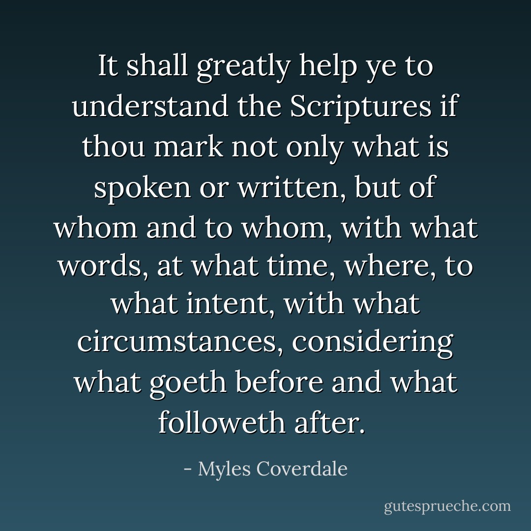 It shall greatly help ye to understand the Scriptures if thou mark not only what is spoken or written, but of whom and to whom, with what words, at what time, where, to what intent, with what circumstances, considering what goeth before and what followeth after.  - Myles Coverdale
