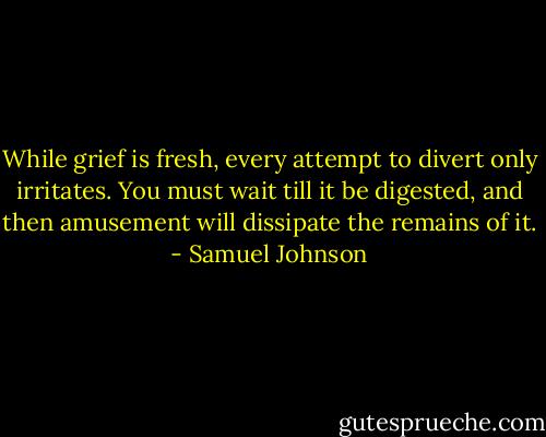 While grief is fresh, every attempt to divert only irritates. You must wait till it be digested, and then amusement will dissipate the remains of it. - Samuel Johnson