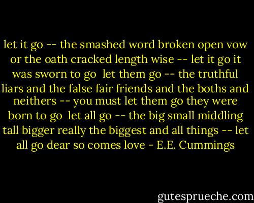 let it go -- the<br />smashed word broken<br />open vow or<br />the oath cracked length<br />wise -- let it go it<br />was sworn to<br />go<br /><br />let them go -- the<br />truthful liars and<br />the false fair friends<br />and the boths and<br />neithers -- you must let them go they<br />were born<br />to go<br /><br />let all go -- the<br />big small middling<br />tall bigger really<br />the biggest and all<br />things -- let all go<br />dear<br />so comes love - E.E. Cummings