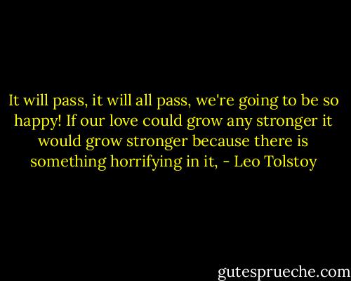 It will pass, it will all pass, we're going to be so happy! If our love could grow any stronger it would grow stronger because there is something horrifying in it, - Leo Tolstoy