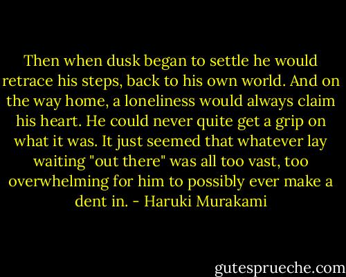 Then when dusk began to settle he would retrace his steps, back to his own world. And on the way home, a loneliness would always claim his heart. He could never quite get a grip on what it was. It just seemed that whatever lay waiting "out there" was all too vast, too overwhelming for him to possibly ever make a dent in. - Haruki Murakami