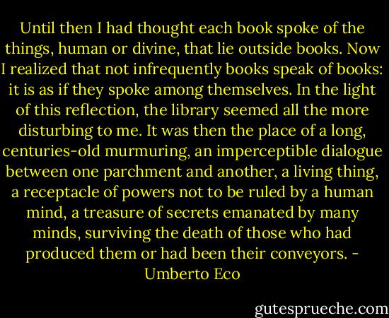 Until then I had thought each book spoke of the things, human or divine, that lie outside books. Now I realized that not infrequently books speak of books: it is as if they spoke among themselves. In the light of this reflection, the library seemed all the more disturbing to me. It was then the place of a long, centuries-old murmuring, an imperceptible dialogue between one parchment and another, a living thing, a receptacle of powers not to be ruled by a human mind, a treasure of secrets emanated by many minds, surviving the death of those who had produced them or had been their conveyors. - Umberto Eco