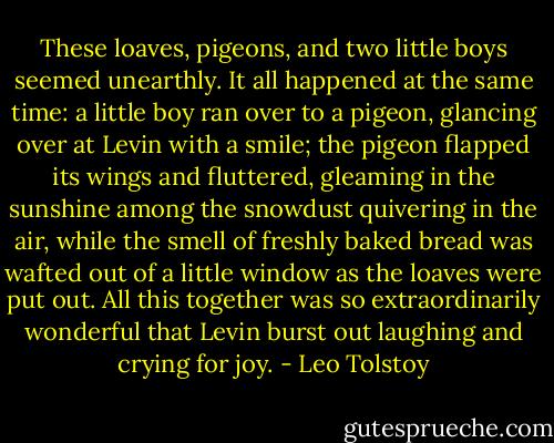 These loaves, pigeons, and two little boys seemed unearthly. It all happened at the same time: a little boy ran over to a pigeon, glancing over at Levin with a smile; the pigeon flapped its wings and fluttered, gleaming in the sunshine among the snowdust quivering in the air, while the smell of freshly baked bread was wafted out of a little window as the loaves were put out. All this together was so extraordinarily wonderful that Levin burst out laughing and crying for joy. - Leo Tolstoy