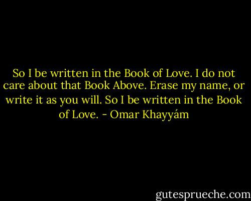 So I be written in the Book of Love. I do not care about that Book Above. Erase my name, or write it as you will. So I be written in the Book of Love. - Omar Khayyám