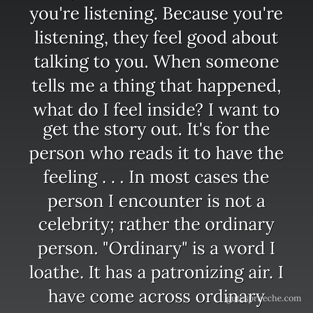 What I bring to the interview is respect. The person recognizes that you respect them because you're listening. Because you're listening, they feel good about talking to you. When someone tells me a thing that happened, what do I feel inside? I want to get the story out. It's for the person who reads it to have the feeling . . . In most cases the person I encounter is not a celebrity; rather the ordinary person. "Ordinary" is a word I loathe. It has a patronizing air. I have come across ordinary people who have done extraordinary things. (p. 176) - Studs Terkel