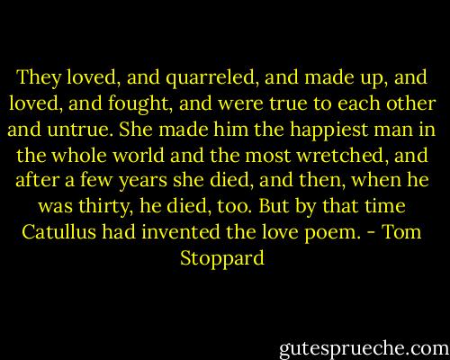 They loved, and quarreled, and made up, and loved, and fought, and were true to each other and untrue. She made him the happiest man in the whole world and the most wretched, and after a few years she died, and then, when he was thirty, he died, too. But by that time Catullus had invented the love poem. - Tom Stoppard