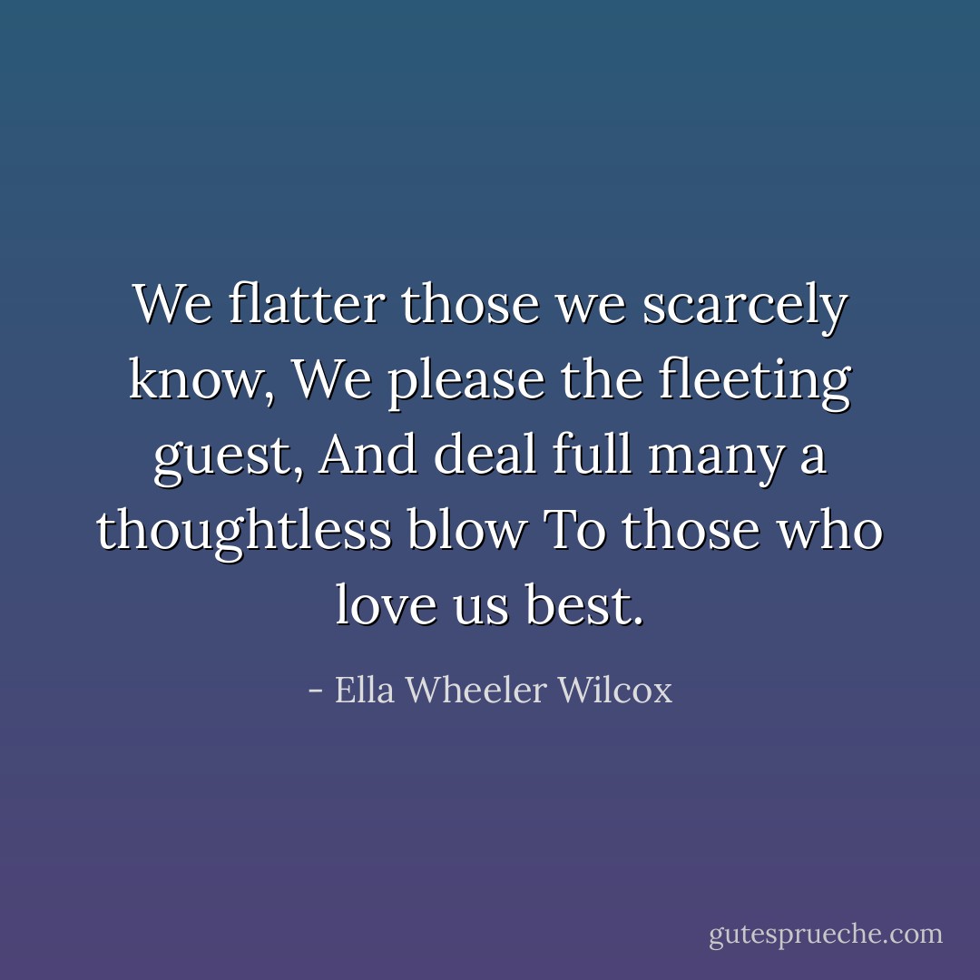 We flatter those we scarcely know,<br />We please the fleeting guest,<br />And deal full many a thoughtless blow<br />To those who love us best. - Ella Wheeler Wilcox