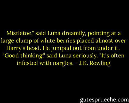 Mistletoe," said Luna dreamily, pointing at a large clump of white berries placed almost over Harry's head. He jumped out from under it. <br />"Good thinking," said Luna seriously. "It's often infested with nargles. - J.K. Rowling