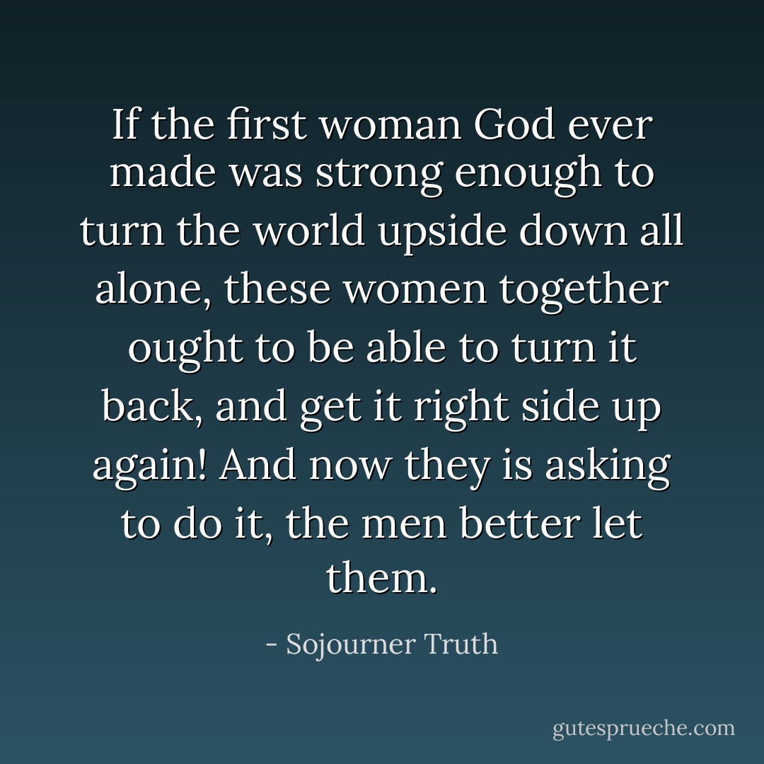 If the first woman God ever made was strong enough to turn the world upside down all alone, these women together ought to be able to turn it back, and get it right side up again! And now they is asking to do it, the men better let them. - Sojourner Truth