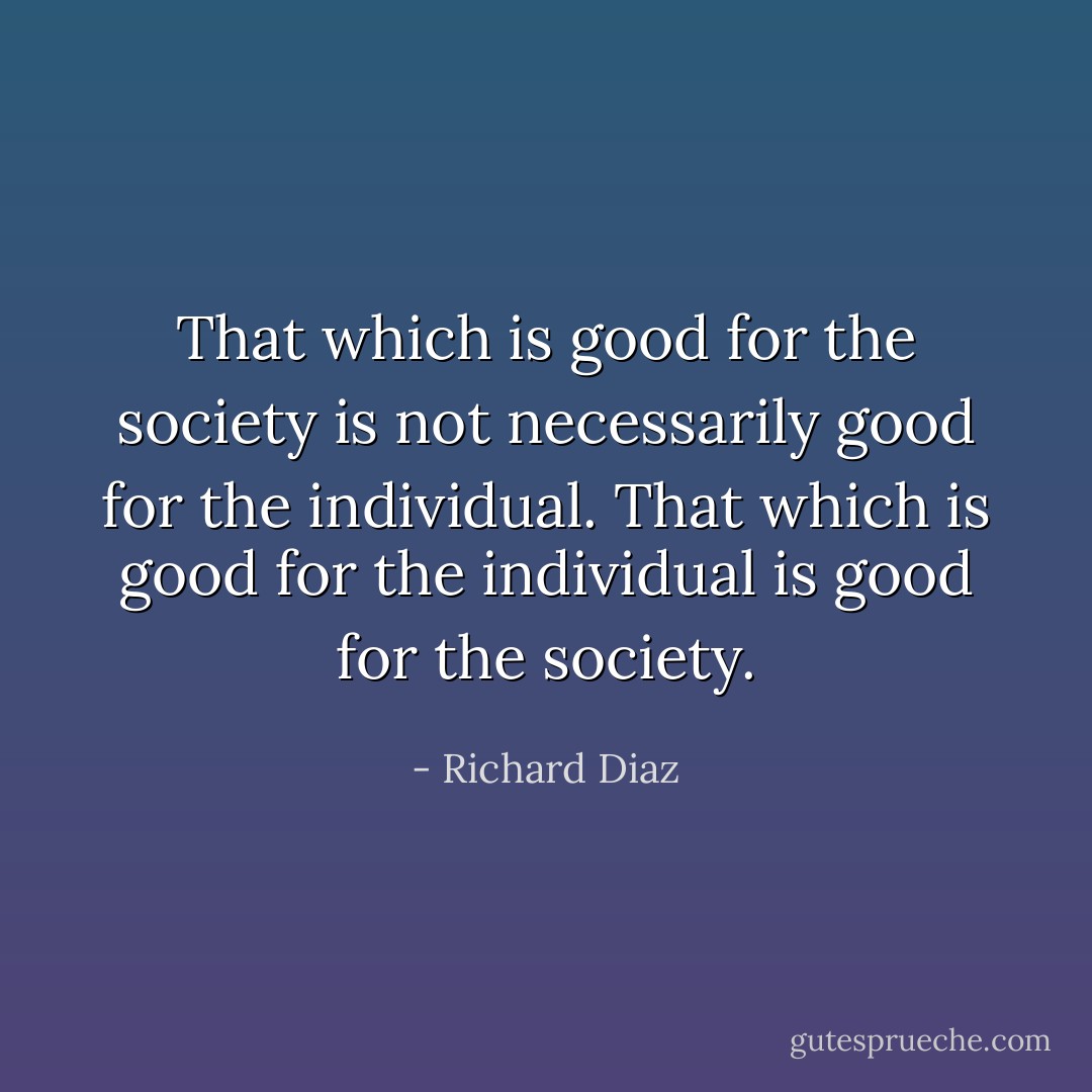 That which is good for the society is not necessarily good for the individual. That which is good for the individual is good for the society. - Richard Diaz