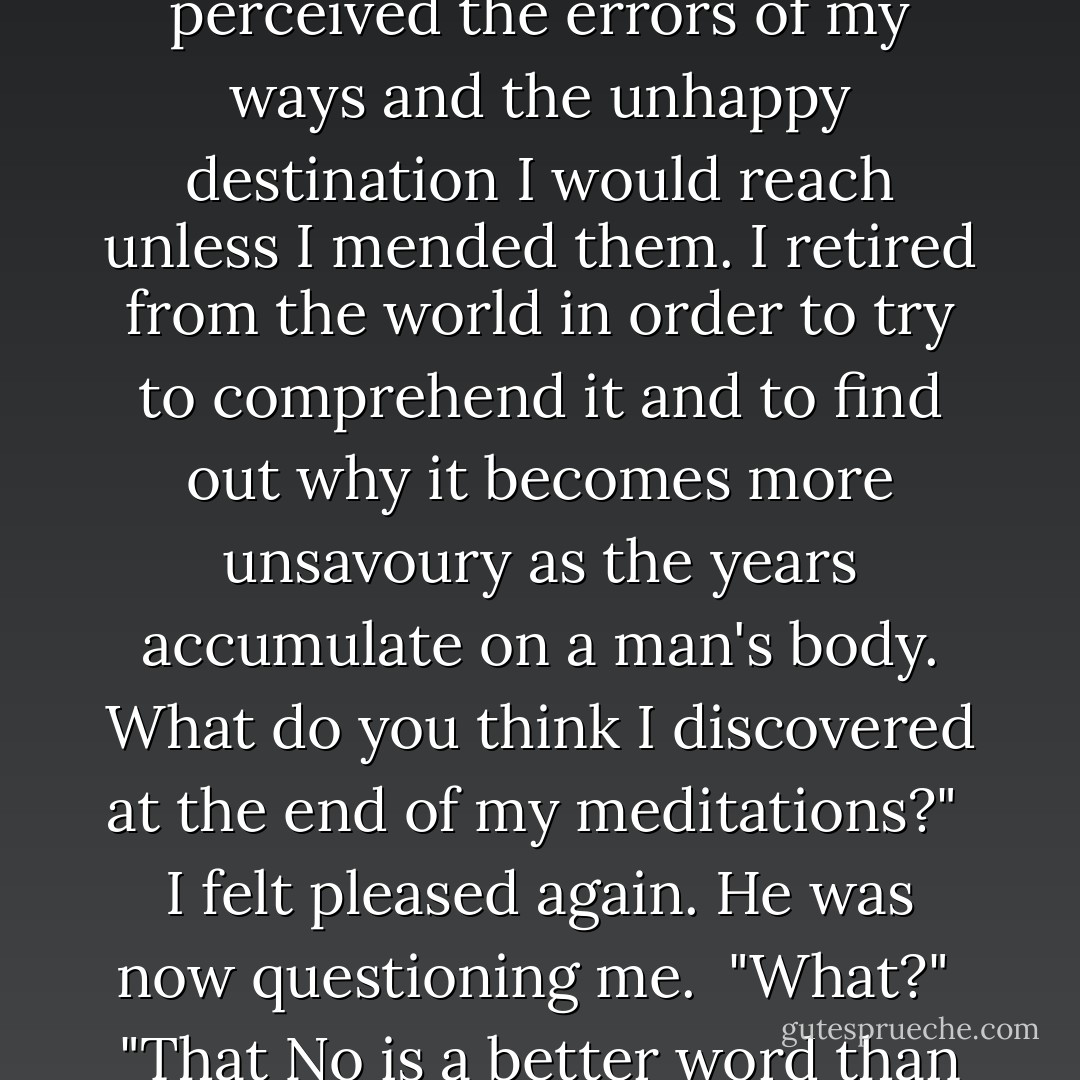 After a time," said old Mathers disregarding me, "I mercifully perceived the errors of my ways and the unhappy destination I would reach unless I mended them. I retired from the world in order to try to comprehend it and to find out why it becomes more unsavoury as the years accumulate on a man's body. What do you think I discovered at the end of my meditations?"<br /><br />I felt pleased again. He was now questioning me.<br /><br />"What?"<br /><br />"That No is a better word than Yes," he replied. - Flann O'Brien