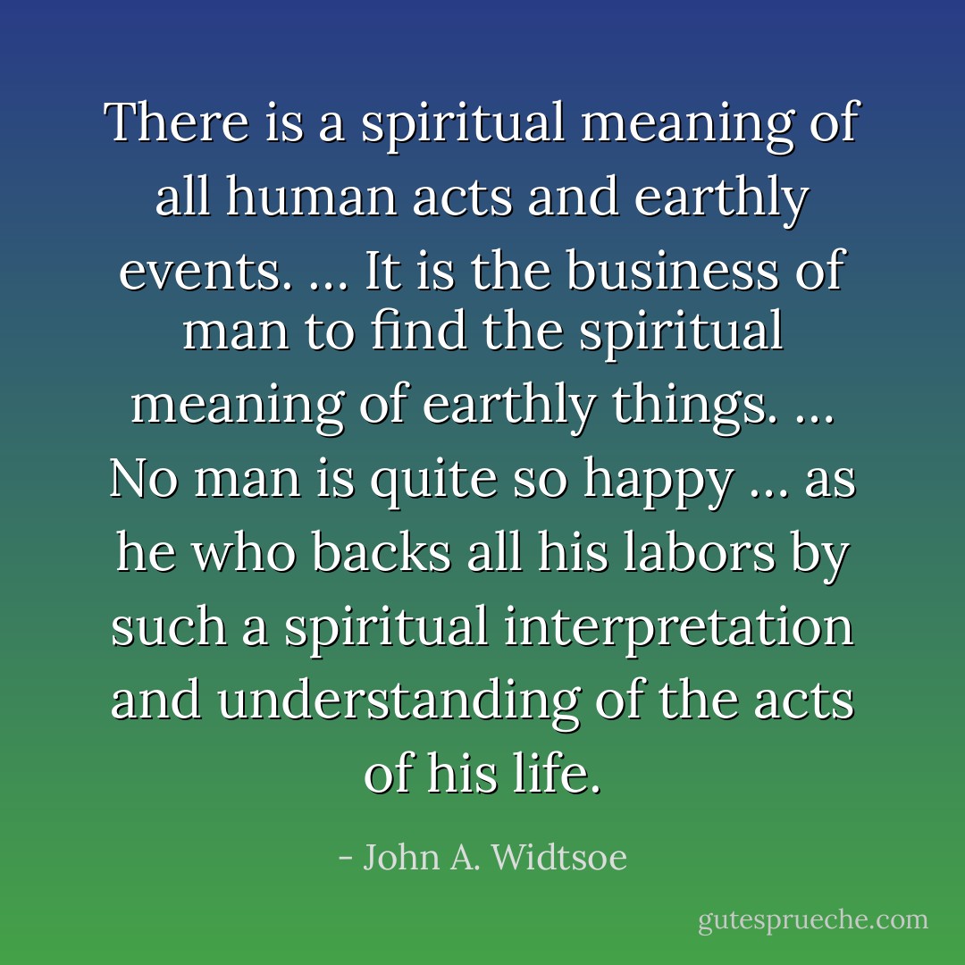 There is a spiritual meaning of all human acts and earthly events. … It is the business of man to find the spiritual meaning of earthly things. … No man is quite so happy … as he who backs all his labors by such a spiritual interpretation and understanding of the acts of his life. - John A. Widtsoe