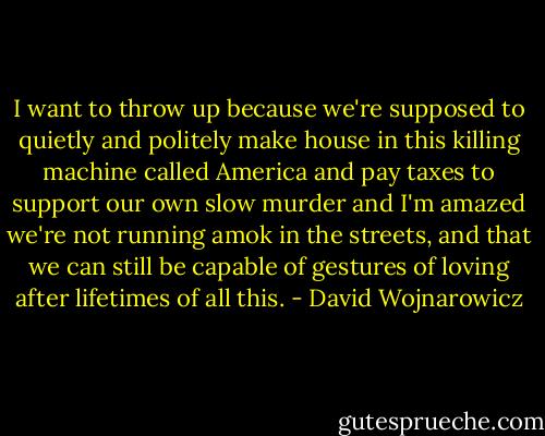 I want to throw up because we're supposed to quietly and politely make house in this killing machine called America and pay taxes to support our own slow murder and I'm amazed we're not running amok in the streets, and that we can still be capable of gestures of loving after lifetimes of all this. - David Wojnarowicz