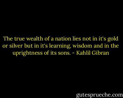 The true wealth of a nation lies not in it's gold or silver but in it's learning, wisdom and in the uprightness of its sons. - Kahlil Gibran