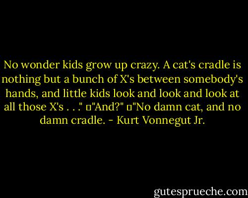 No wonder kids grow up crazy. A cat's cradle is nothing but a bunch of X's between somebody's hands, and little kids look and look and look at all those X's . . ."<br />	"And?"<br />	"No damn cat, and no damn cradle. - Kurt Vonnegut Jr.