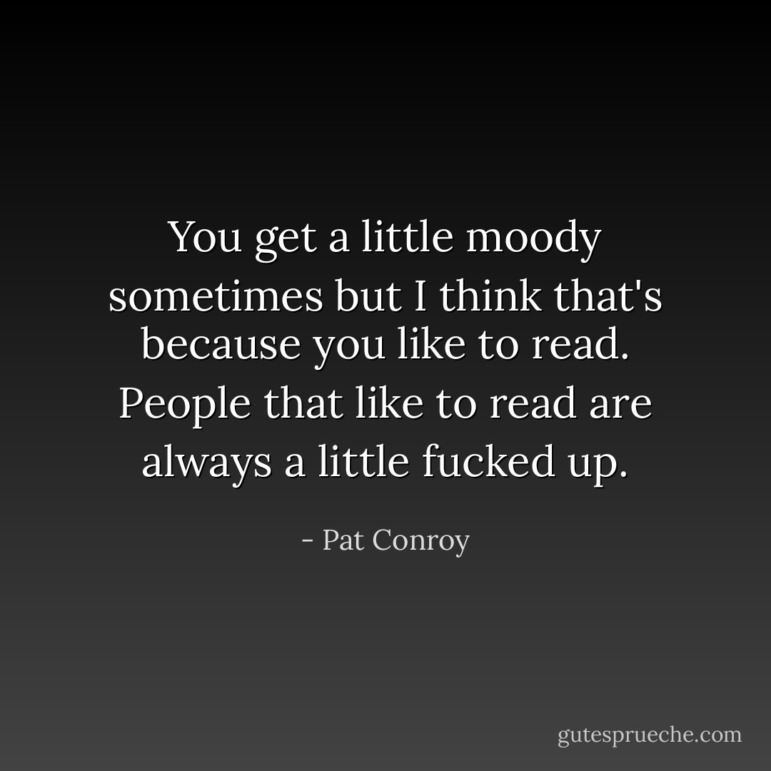 You get a little moody sometimes but I think that's because you like to read. People that like to read are always a little fucked up. - Pat Conroy
