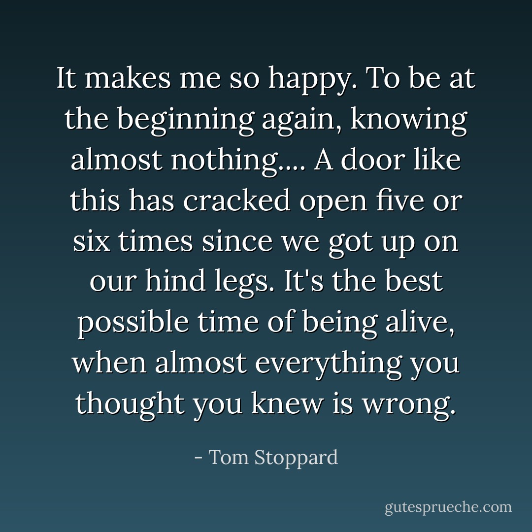 It makes me so happy. To be at the beginning again, knowing almost nothing.... A door like this has cracked open five or six times since we got up on our hind legs. It's the best possible time of being alive, when almost everything you thought you knew is wrong. - Tom Stoppard