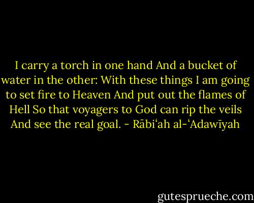 I carry a torch in one hand<br />And a bucket of water in the other:<br />With these things I am going to set fire to Heaven<br />And put out the flames of Hell<br />So that voyagers to God can rip the veils<br />And see the real goal. - Rābiʻah al-ʻAdawīyah