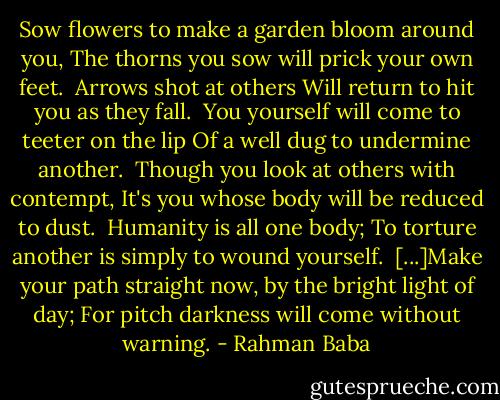 Sow flowers to make a garden bloom around you,<br />The thorns you sow will prick your own feet.<br /><br />Arrows shot at others<br />Will return to hit you as they fall.<br /><br />You yourself will come to teeter on the lip<br />Of a well dug to undermine another.<br /><br />Though you look at others with contempt,<br />It's you whose body will be reduced to dust.<br /><br />Humanity is all one body;<br />To torture another is simply to wound yourself.<br /><br />[...]Make your path straight now, by the bright light of day;<br />For pitch darkness will come without warning. - Rahman Baba