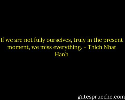 If we are not fully ourselves, truly in the present moment, we miss everything. - Thich Nhat Hanh
