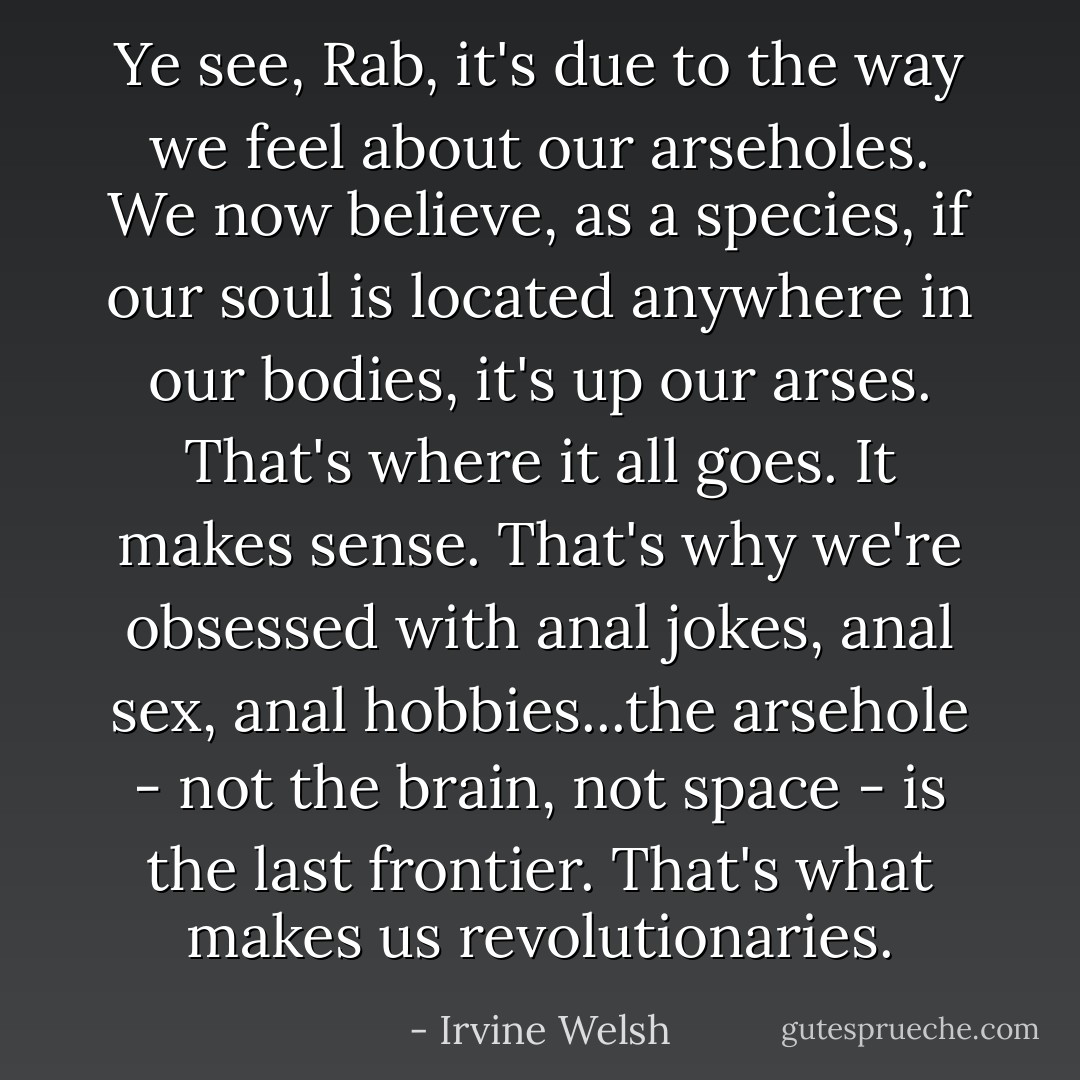 Ye see, Rab, it's due to the way we feel about our arseholes. We now believe, as a species, if our soul is located anywhere in our bodies, it's up our arses. That's where it all goes. It makes sense. That's why we're obsessed with anal jokes, anal sex, anal hobbies...the arsehole - not the brain, not space - is the last frontier. That's what makes us revolutionaries. - Irvine Welsh