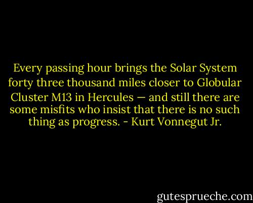 Every passing hour brings the Solar System forty three thousand miles closer to Globular Cluster M13 in Hercules — and still there are some misfits who insist that there is no such thing as progress. - Kurt Vonnegut Jr.