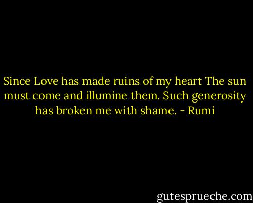 Since Love has made ruins of my heart<br />The sun must come and illumine them.<br />Such generosity has broken me with shame. - Rumi