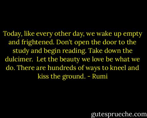 Today, like every other day, we wake up empty<br />and frightened. Don't open the door to the study<br />and begin reading. Take down the dulcimer.<br /><br />Let the beauty we love be what we do.<br />There are hundreds of ways to kneel and kiss the ground. - Rumi