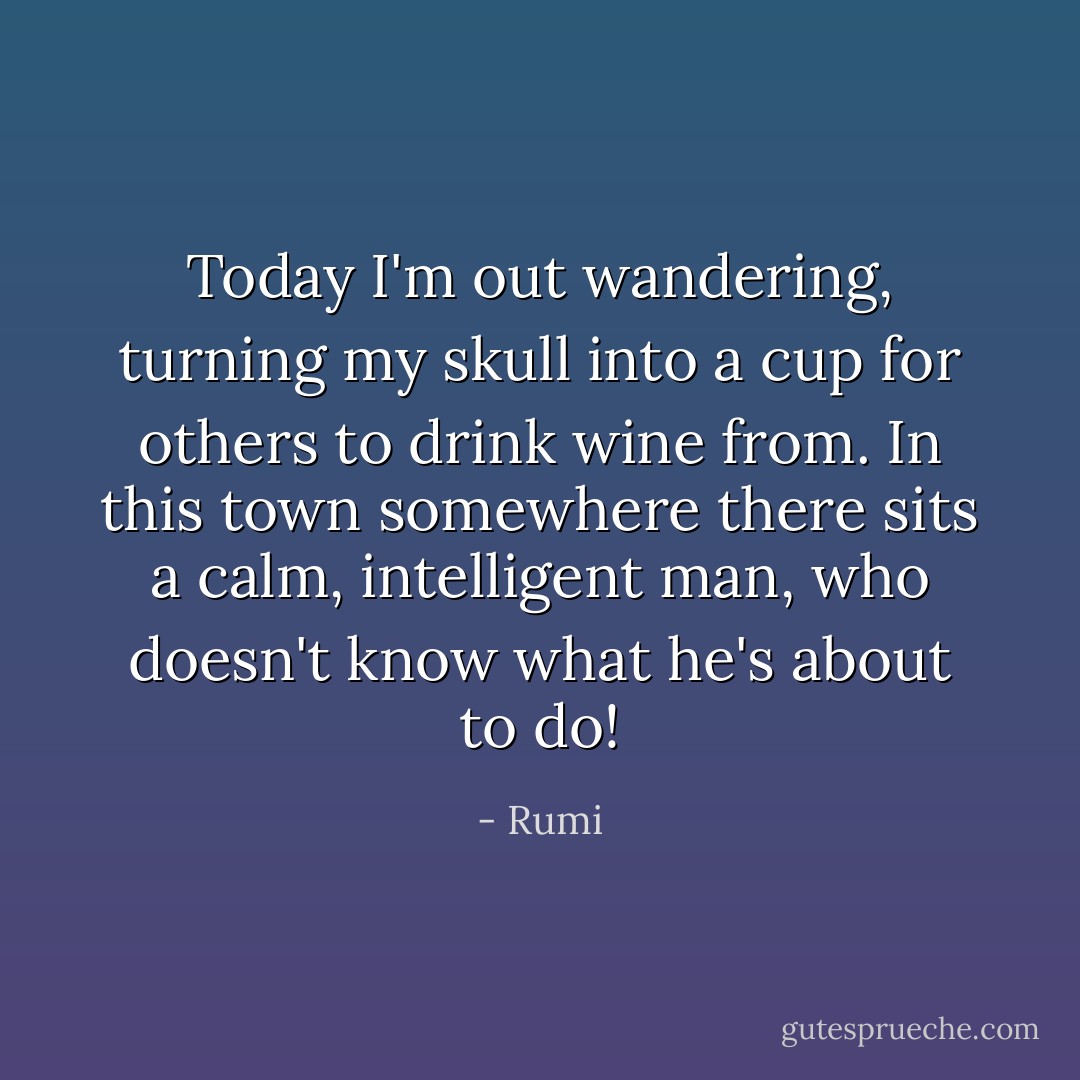 Today I'm out wandering, turning my skull<br />into a cup for others to drink wine from.<br />In this town somewhere there sits a calm, intelligent man,<br />who doesn't know what he's about to do! - Rumi