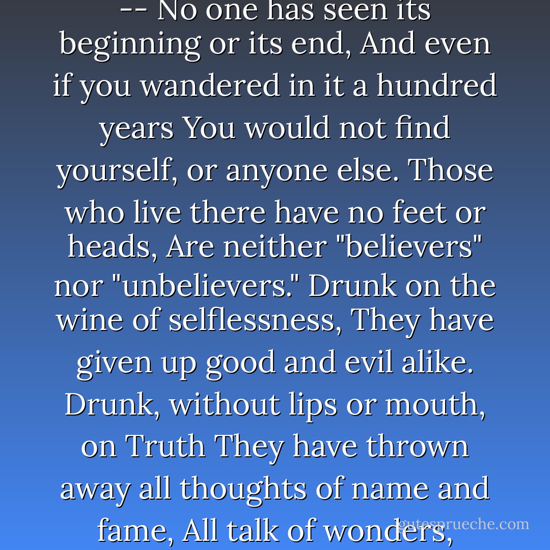The tavern haunter wanders lonely in a desert<br />And sees the whole world as a mirage.<br />The desert is limitless and endless --<br />No one has seen its beginning or its end,<br />And even if you wandered in it a hundred years<br />You would not find yourself, or anyone else.<br />Those who live there have no feet or heads,<br />Are neither "believers" nor "unbelievers."<br />Drunk on the wine of selflessness,<br />They have given up good and evil alike.<br />Drunk, without lips or mouth, on Truth<br />They have thrown away all thoughts of name and fame,<br />All talk of wonders, visions, spiritual states,<br />Dreams, secret rooms, lights, miracles. - Mahmud Shabistari