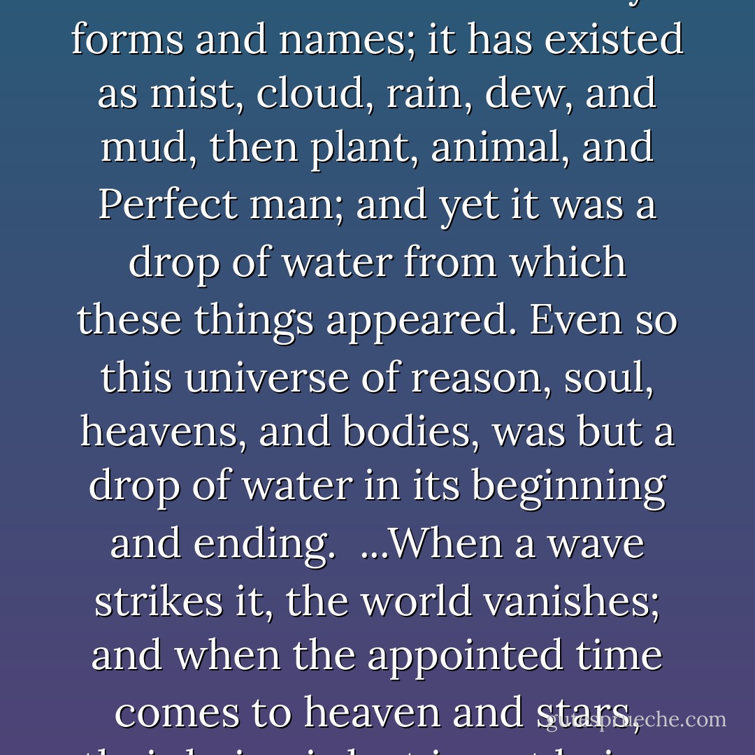 Behold how this drop of seawater<br />has taken so many forms and names;<br />it has existed as mist, cloud, rain, dew, and mud,<br />then plant, animal, and Perfect man;<br />and yet it was a drop of water<br />from which these things appeared.<br />Even so this universe of reason, soul, heavens, and bodies,<br />was but a drop of water in its beginning and ending.<br /><br />...When a wave strikes it, the world vanishes;<br />and when the appointed time comes to heaven and stars,<br />their being is lost in not being. - Mahmud Shabistari